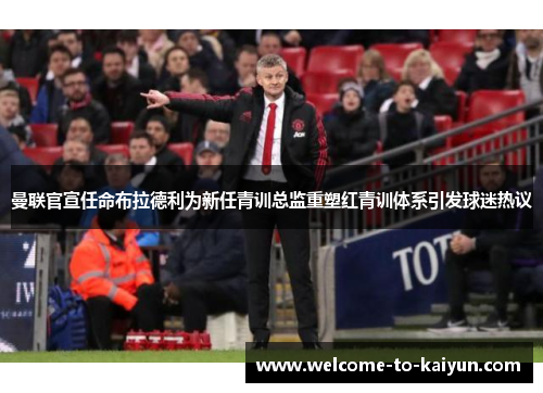 曼联官宣任命布拉德利为新任青训总监重塑红青训体系引发球迷热议