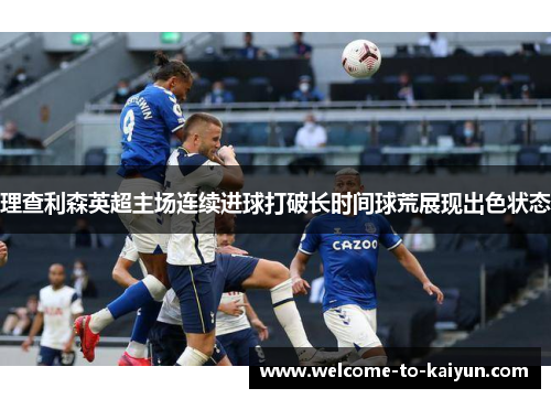 理查利森英超主场连续进球打破长时间球荒展现出色状态 理查利森英超主场连续进球打破长时间球荒展现出色状态